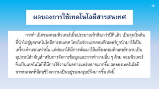 18

           ผลของการใช้เทคโนโลยีสารสนเทศ
        การกาเนิดของคอมพิวเตอร์ เมื่อประมาณห้ าสิบกว่าปี ที่แล้ ว เป็ นจุดเริ่มต้ น
ที่นาไปสูยคเทคโนโลยีสารสนเทศ โดยในช่วงแรกคอมพิวเตอร์ ถกนามาใช้ เป็ น
          ่ ุ                                                 ู
เครื่ องคานวณเท่านัน แต่ตอมาได้ มีการพัฒนาให้ เครื่ องคอมพิวเตอร์ กลายเป็ น
                     ้     ่
อุปกรณ์สาคัญสาหรับการจัดการข้ อมูลและการทางานอื่น ๆ ด้ วย คอมพิวเตอร์
จึงเป็ นเทคโนโลยีที่มีการใช้ งานกันอย่างแพร่หลายมากขึ ้น ผลของเทคโนโลยี
สารสนเทศที่มตอชีวิตความเป็ นอยูของมนุษย์จึงมากขึ ้น ดังนี ้
              ี ่                  ่
 
