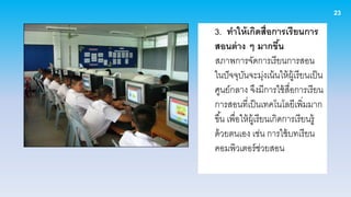 23

3. ทาให้ เกิดสื่อการเรี ยนการ
สอนต่ าง ๆ มากขึน           ้
สภาพการจัดการเรียนการสอน
ในปั จจุบนจะมุงเน้ นให้ ผ้ เู รียนเป็ น
            ั           ่
ศูนย์กลาง จึงมีการใช้ สื่อการเรียน
การสอนที่เป็ นเทคโนโลยีเพิ่มมาก
ขึ ้น เพื่อให้ ผ้ เู รียนเกิดการเรียนรู้
ด้ วยตนเอง เช่น การใช้ บทเรียน
คอมพิวเตอร์ ช่วยสอน
 