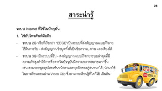 28

                                     สาระน่ ารู้
ระบบ Internet ที่ใช้ ในปั จจุบัน
1. ใช้ กับโทรศัพท์ มือถือ
- ระบบ 2G หรื อที่เรี ยกว่า “EDGE”เป็ นระบบที่สงสัญญาณแบบไร้ สาย
                                                    ่
    ใช้ ในการรับ - ส่งสัญญาณข้ อมูลทังที่เป็ นข้ อความ, ภาพ และเสียงได้
                                     ้
- ระบบ 3G เป็ นระบบที่รับ - ส่งสัญญาณแบบไร้ สายระบบล่าสุดที่มี
    ความเร็วสูงทาให้ การสื่อสารในปั จจุบนมีความหลากหลายมากขึ ้น
                                         ั
    เช่น สามารถพูดคุยโดยเห็นหน้ าตาและบุคลิกของคูสนทนาได้ , นามาใช้
                                                        ่
    ในการเรี ยนสอนผ่าน Video Clip ซึงสามารถเรี ยนรู้ ทใดก็ได้ เป็ นต้ น
                                       ่                  ี่
 