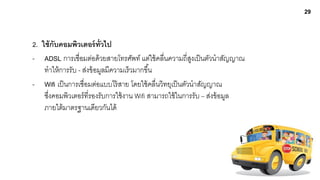 29


2. ใช้ กับคอมพิวเตอร์ ท่ วไป
                           ั
- ADSL การเชื่อมต่อด้ วยสายโทรศัพท์ แต่ใช้ คลื่นความถี่สงเป็ นตัวนาสัญญาณ
                                                            ู
    ทาให้ การรับ - ส่งข้ อมูลมีความเร็วมากขึ ้น
- Wifi เป็ นการเชื่อมต่อแบบไร้ สาย โดยใช้ คลื่นวิทยุเป็ นตัวนาสัญญาณ
    ซึงคอมพิวเตอร์ ที่รองรับการใช้ งาน Wifi สามารถใช้ ในการรับ – ส่งข้ อมูล
      ่
    ภายใต้ มาตรฐานเดียวกันได้
 