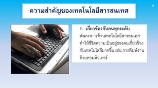 6
ความสาคัญของเทคโนโลยีสารสนเทศ
              1. เกี่ยวข้ องกับคนทุกระดับ
              พัฒนาการด้ านเทคโนโลยีสารสนเทศ
              ทาให้ ชีวิตความเป็ นอยูของคนเกี่ยวข้ อง
                                     ่
              กับเทคโนโลยีมากขึ ้น เช่น การพิมพ์งาน
              ด้ วยคอมพิวเตอร์
 