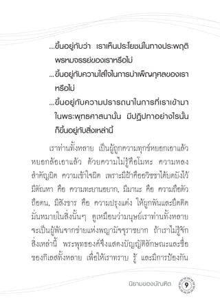 ...ขึ้นอยู่กับว่า
 เราเห็นประโยชน์ในทางประพฤติ

    
 พรหมจรรย์ของเราหรือไม่
 

    ...
 ึ้นอยู่กับความใส่ใจในการบำเพ็ญกุศลของเรา
        ข                                                

    
 หรือไม่
 

    ...
 ึ้ น อยู่ กั บ ความปรารถนาในการที่ เ ราเข้ า มา
        ข                                                

    
 ในพระพุ ท ธศาสนานั้ น
 มี ป ฏิ ป ทาอย่ า งไรนั้ น

 

    
 ก็ขึ้นอยู่กับสิ่งเหล่านี้
 
      เราท่านทังหลาย เป็นผูถกความทุกข์หยอกเอาแล้ว

                ้          ู้
หยอกล้อเอาแล้ว ด้วยความไม่รู้คือโมหะ ความหลง
สำคัญผิด ความเข้าใจผิด เพราะมีฝาคืออวิชชาได้บดบังไว้
 

                                ้
มีตณหา คือ ความทะยานอยาก, มีมานะ คือ ความถือตัว
    ั
ถือตน, มีสงขาร คือ ความปรุงแต่ง ให้ผกพันและยึดติด

              ั                        ู
มั่นหมายในสิ่งนั้นๆ ดูเหมือนว่ามนุษย์เราท่านทั้งหลาย
จะเป็นผูพนจากข่ายแห่งพญามัจจุราชยาก ถ้าเราไม่รจก

        ้ ้                                       ู้ ั
สิงเหล่านี้ พระพุทธองค์จึงแสดงบัญญัติลักษณะและชื่อ
  ่
ของกิเลสทังหลาย เพือให้เราทราบ รู้ และมีการป้องกัน

            ้       ่

                                  นิยามของบัณฑิต
      
 