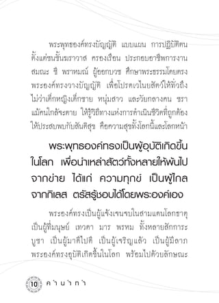 พระพุทธองค์ทรงบัญญัติ แบบแผน การปฏิบตตน

                                              ัิ
ตังแต่ชนชันฆราวาส ครองเรือน ประกอบอาชีพการงาน

  ้        ้
สมณะ ชี พราหมณ์ ผูออกบวช ศึกษาพระธรรมโดยตรง

                         ้
พระองค์ทรงวางบัญญัติ เพื่อโปรดเวไนยสัตว์ให้ทั่วถึง
ไม่ว่าเด็กหญิงเด็กชาย หนุ่มสาว และวัยกลางคน ชรา
แม้คนใกล้จะตาย ให้รวถทางแห่งการดำเนินชีวตทีถกต้อง

                     ู้ ิ ี              ิ ู่
ให้ประสบพบกับสันติสข คือความสุขทังโลกนีและโลกหน้า 

                       ุ         ้     ้

   พระพุทธองค์ทรงเป็นผู้อุบัติเกิดขึ้น
ในโลก
 เพื่อนำเหล่าสัตว์ทั้งหลายให้พ้นไป
        
จากข่ า ย
 ได้ แ ก่
 ความทุ ก ข์
 เป็ น ผู้ ไ กล
จากกิเลส
ตรัสรู้ชอบได้โดยพระองค์เอง
           

 พระองค์ทรงเป็นผู้แจ้งเจนจบในสามแดนโลกธาตุ
เป็นผู้ที่มนุษย์ เทวดา มาร พรหม ทั้งหลายสักการะ
บู ช า เป็ น ผู้ ม าดี ไ ปดี เป็ น ผู้ เ จริ ญ แล้ ว เป็ น ผู้ มี ล าภ
พระองค์ทรงอุบัติเกิดขึ้นในโลก พร้อมไปด้วยลักษณะ

10    ค
ำ
น
ำ
ท
ำ
 