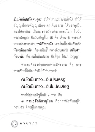 ธัมมจักกัปปวัตตนสูตร อันไพเราะเสนาะจับหัวใจ ทำให้
อั ญ ญาโกณฑั ญ ญะมี ด วงตาเห็ น ธรรม ได้ บ รรลุ เ ป็ น

พระโสดาบั น เป็ น พระสงฆ์ อ งค์ แ รกของโลก ในวั น
อาสาฬหบูชา คืนวันเพ็ญขึน 15 ค่ำ เดือน 8 พระองค์
                        ้
ทรงแสดงธรรมด้วยอาทิกลยาณัง งามในเบืองต้นด้วยศีล

                      ั                 ้
มัชเฌกัลยาณัง คืองามในขันกลางด้วยสมาธิ ปริโยสาน
                          ้
กัลยานัง คืองามในบั้นปลาย คือที่สุด ได้แก่ ปัญญา
     พระองค์ ท รงถ่ า ยทอดพระสั จ ธรรม คื อ พระ

ธรรมจักรนี้ไปโดยลำดับให้เห็นทางว่า

 อันใดเป็นทาง...อันประเสริฐ


 อันใดเป็นทาง...อันไม่ประเสริฐ



 ทางไม่ประเสริฐนั้นมี 2 ทาง คือ

 û	 ขั ล ลิ ก านุ โ ยค คื อ การพั ว พั น อยู่ ใ น

        กามสุ
ความสุข ติดอยูในกามคุณ,


              ่


12   ค
ำ
น
ำ
ท
ำ
 