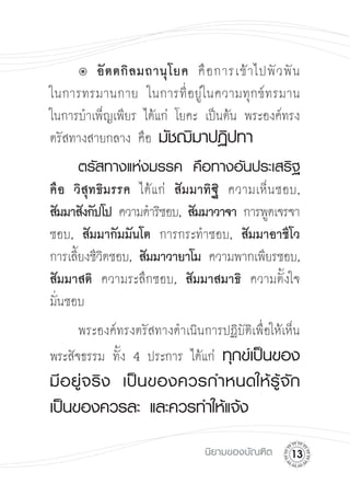 û
 อั ต ตกิ ล มถานุ โ ยค
 คื อ การเข้ า ไปพั ว พั น

ในการทรมานกาย ในการที่ อ ยู่ ใ นความทุ ก ข์ ท รมาน

ในการบำเพ็ญเพียร ได้แก่ โยคะ เป็นต้น พระองค์ทรง
ตรัสทางสายกลาง คือ มัชฌิมาปฏิปทา



 ตรัสทางแห่งมรรค
 คือทางอันประเสริฐ
คื อ วิ สุ ท ธิ ม รรค ได้แก่ สัมมาทิฐิ
 ความเห็นชอบ,
สัมมาสังกัปโป ความดำริชอบ, สัมมาวาจา การพูดเจรจา
ชอบ, สัมมากัมมันโต การกระทำชอบ, สัมมาอาชีโว

การเลียงชีวตชอบ,
สัมมาวายาโม ความพากเพียรชอบ,

      ้ ิ
สัมมาสติ ความระลึกชอบ,
 สัมมาสมาธิ ความตั้งใจ

มั่นชอบ
      พระองค์ทรงตรัสทางดำเนินการปฏิบัติเพื่อให้เห็น
พระสัจธรรม ทั้ง 4 ประการ ได้แก่ ทุกข์เป็นของ
       
มี อ ยู่ จ ริ ง
 เป็ น ของควรกำหนดให้ รู้ จั ก
เป็นของควรละ
และควรทำให้แจ้ง


                                นิยามของบัณฑิต
   1
 