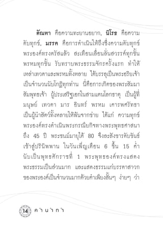 ตัณหา คือความทะยานอยาก, นิโรธ คือความ
ดับทุกข์, มรรค คือการดำเนินให้ถึงซึ่งความดับทุกข์
พระองค์ทรงตรัสแล้ว สะเทือนเลื่อนลั่นสวรรค์ทุกชั้น
พรหมทุ ก ชั้ น รั บ ทราบพระธรรมจั ก รครั้ ง แรก ทำให้
เหล่าเทวดาและพรหมทั้งหลาย ได้บรรลุเป็นพระอริยเจ้า 

เป็นจำนวนนับโกฏิทุกท่าน นี่คือการเกิดของพระสัมมา
สัมพุทธเจ้า ผู้ประเสริฐเอกในสามแดนโลกธาตุ เป็นผู้ที่
มนุ ษ ย์ เทวดา มาร อิ น ทร์ พรหม เคารพศรั ท ธา
เป็นผู้นำสัตว์ทั้งหลายให้พ้นจากข่าย ได้แก่ ความทุกข์
พระองค์ทรงดำเนินพระกรณียกิจทางพระพุทธศาสนา

ถึง 45 ปี พระชนม์มายุได้ 80 จึงละสังขารดับขันธ์
เข้ า สู่ ป ริ นิ พ พาน ในวั น เพ็ ญ เดื อ น 6 ขึ้ น 15 ค่ ำ 

นั บ เป็ น พุ ท ธศั ก ราชที่ 1 พระพุ ท ธองค์ ท รงแสดง

พระธรรมเป็นส่วนมาก และแสดงธรรมแก่บรรดาสาวก
ของพระองค์เป็นจำนวนมากด้วยคำเพียงสันๆ ง่ายๆ ว่า 

                                              ้



1   ค
ำ
น
ำ
ท
ำ
 