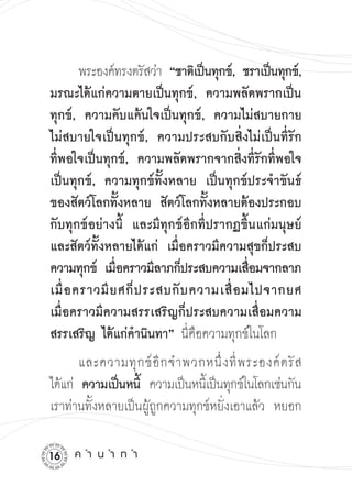 พระองค์ทรงตรัสว่า “ชาติเป็นทุกข์, ชราเป็นทุกข์,
มรณะได้แก่ความตายเป็นทุกข์, ความพลัดพรากเป็น
ทุกข์, ความคับแค้นใจเป็นทุกข์, ความไม่สบายกาย
ไม่สบายใจเป็นทุกข์, ความประสบกับสิ่งไม่เป็นที่รัก
ที่พอใจเป็นทุกข์, ความพลัดพรากจากสิ่งที่รักที่พอใจ
เป็นทุกข์, ความทุกข์ทั้งหลาย เป็นทุกข์ประจำขันธ์
ของสัตว์โลกทั้งหลาย สัตว์โลกทั้งหลายต้องประกอบ
กับทุกข์อย่างนี้ และมีทุกข์อีกที่ปรากฏขึ้นแก่มนุษย์
และสัตว์ทั้งหลายได้แก่ เมื่อคราวมีความสุขก็ประสบ
ความทุกข์ เมือคราวมีลาภก็ประสบความเสือมจากลาภ
               ่                           ่
เมื่ อ คราวมี ย ศก็ ป ระสบกั บ ความเสื่ อ มไปจากยศ
เมื่อคราวมีความสรรเสริญก็ประสบความเสื่อมความ
สรรเสริญ ได้แก่คำนินทา” นี่คือความทุกข์ในโลก
       และความทุ ก ข์ อี ก จำพวกหนึ่ ง ที่ พ ระองค์ ต รั ส
ได้แก่ ความเป็นหนี้ ความเป็นหนีเ้ ป็นทุกข์ในโลกเช่นกัน

เราท่านทั้งหลายเป็นผู้ถูกความทุกข์หยั่งเอาแล้ว หยอก

1   ค
ำ
น
ำ
ท
ำ
 