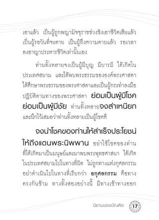 เอาแล้ว เป็นผู้ถูกพญามัจจุราชช่วงชิงเอาชีวิตเสียแล้ว
เป็นผู้รอวันที่จะตาย เป็นผู้ถึงความตายแล้ว รอเวลา
ลงอาญาประหารชีวิตเท่านั้นเอง
      ท่านทั้งหลายจงเป็นผู้มีบุญ มีบารมี ได้เกิดใน
ประเทศสยาม และได้พบพระธรรมขององค์พระศาสดา
ได้ศึกษาพระธรรมของพระศาสดาและเป็นผู้กระทำลงมือ
ปฏิบัติตามทางของพระศาสดา ย่อมเป็นผู้มีโชค
ย่อมเป็นผู้มีชัย ท่านทั้งหลายจงสำเหนียก

และนึกไว้เสมอว่าท่านทั้งหลายเป็นผู้โชคดี 


      จงนำโชคของท่านให้สำเร็จประโยชน์
ให้ ถึ ง แดนพระนิ พ พาน อย่ าใช้ โ ชคของท่ า น

ที่ได้เกิดมาเป็นมนุษย์และมาพบพระพุทธศาสนา ได้เกิด
ในประเทศสยามไปในทางที่ผิด ไม่ถูกทางแห่งกุศลกรรม
อย่าดำเนินไปในทางที่เรียกว่า อกุศลกรรม คือทาง

ตรงกั น ข้ า ม ทางทั้ ง สองอย่ า งนี้ มี ท างเข้ า ทางออก


                                   นิยามของบัณฑิต
    1
 