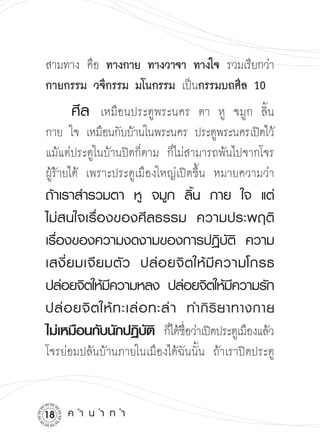 สามทาง คือ ทางกาย ทางวาจา ทางใจ รวมเรียกว่า

กายกรรม วจีกรรม มโนกรรม เป็นกรรมบถศีล 10
     ศีล
 เหมือนประตูพระนคร        ตา หู จมูก ลิ้น
กาย ใจ เหมือนกับบ้านในพระนคร ประตูพระนครเปิดไว้

แม้แต่ประตูในบ้านปิดก็ตาม ก็ไม่สามารถพ้นไปจากโจร
ผู้ร้ายได้ เพราะประตูเมืองใหญ่เปิดขึ้น หมายความว่า
ถ้าเราสำรวมตา
 หู
 จมูก
 ลิ้น
 กาย
 ใจ
 แต่
ไม่ส นใจเรื่ อ งของศีล ธรรม
 ความประพฤติ
เรื่องของความงดงามของการปฏิบัติ
 ความ
เสงี่ ย มเจี ย มตั ว
 ปล่ อ ยจิ ตให้ มี ค วามโกรธ
ปล่อยจิตให้มความหลง
ปล่อยจิตให้มความรัก
                ี                           ี
ปล่ อ ยจิ ต ให้ ท ะเล่ อ ทะล่ า
 ทำกิ ริ ย าทางกาย

                                                  

ไม่เหมือนกับนักปฏิบต
 ก็ได้ชอว่าเปิดประตูเมืองแล้ว

                        ั ิ      ื่
โจรย่อมปล้นบ้านภายในเมืองได้ฉันนั้น ถ้าเราปิดประตู


1   ค
ำ
น
ำ
ท
ำ
 