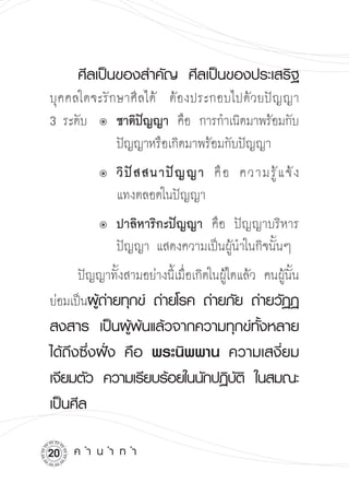 ศีลเป็นของสำคัญ
 ศีลเป็นของประเสริฐ

บุ ค คลใดจะรั ก ษาศี ลได้ 
ต้ อ งประกอบไปด้ ว ยปั ญ ญา 

3 ระดับ û	ชาติปญญา คือ การกำเนิดมาพร้อมกับ

                      ั
                ปัญญาหรือเกิดมาพร้อมกับปัญญา

     
    û	  วิ ปั ส สนาปั ญ ญา คื อ ความรู้ แ จ้ ง

               แทงตลอดในปัญญา

     
    û	  ปาลิหาริกะปัญญา คือ ปัญญาบริหาร

               ปัญญา แสดงความเป็นผู้นำในกิจนั้นๆ
      ปัญญาทั้งสามอย่างนี้เมื่อเกิดในผู้ใดแล้ว คนผู้นั้น
ย่อมเป็นผูถายทุกข์
 ถ่ายโรค
ถ่ายภัย
ถ่ายวัฏฏ
          ้่
สงสาร
 เป็นผู้พ้นแล้วจากความทุกข์ทั้งหลาย

ได้ถึงซึ่งฝั่ง
 คือ
 พระนิพพาน
 ความเสงี่ยม
เจียมตัว
 ความเรียบร้อยในนักปฏิบต
 ในสมณะ
                                 ั ิ
เป็นศีล


20   ค
ำ
น
ำ
ท
ำ
 