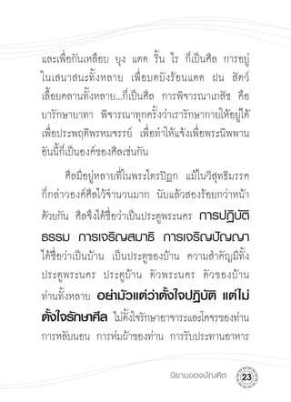 และเพื่อกันเหลือบ ยุง แดด ริ้น ไร ก็เป็นศีล การอยู่

ในเสนาสนะทั้งหลาย เพื่อบดบังร้อนแดด ฝน สัตว์

เลื้อยคลานทั้งหลาย...ก็เป็นศีล การพิจารณาเภสัช คือ
ยารักษายาทา พิจารณาทุกครั้งว่าเรารักษากายให้อยู่ได้
เพื่อประพฤติพรหมจรรย์ เพื่อทำให้แจ้งเพื่อพระนิพพาน
อันนี้ก็เป็นองค์ของศีลเช่นกัน
      ศีลมีอยู่หลายที่ในพระไตรปิฏก แม้ในวิสุทธิมรรค
ก็กล่าวองค์ศีลไว้จำนวนมาก นับแล้วสองร้อยกว่าหน้า

ด้วยกัน ศีลจึงได้ชื่อว่าเป็นประตูพระนคร การปฏิบัติ
ธรรม
 การเจริญสมาธิ
 การเจริญปัญญา
ได้ชื่อว่าเป็นบ้าน เป็นประตูของบ้าน ความสำคัญมีทั้ง
ประตูพระนคร ประตูบ้าน ตั ว พระนคร ตั ว ของบ้ า น
ท่านทั้งหลาย อย่ามัวแต่วาตังใจปฏิบติ แต่ ไม่
                             ่ ้        ั
ตังใจรักษาศีล ไม่ตงใจรักษาอาจาระและโคจรของท่าน

   ้                   ั้
การหลับนอน การห่มผ้าของท่าน การรับประทานอาหาร

                               นิยามของบัณฑิต
   2
 