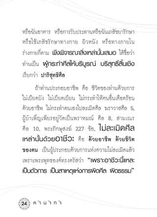 หรือฉันอาหาร หรือการรับประทานหรือฉันเภสัชยารักษา

หรือใช้เภสัชรักษาทางกาย ผิวหนัง หรือทางภายใน
ร่างกายก็ตาม พึงพิจารณาสิงเหล่านันเสมอ ได้ชอว่า
                          ่      ้           ื่
ท่านเป็น ผูกระทำศีลให้บริบรณ์
 บริสทธิสนเชิง

            ้               ู         ุ ์ ิ้
เรียกว่า ปาริสุทธิศีล


       ถ้าท่านประกอบอาชีพ คือ ชีวิตของท่านด้วยการ
ไม่เบียดบัง ไม่เบียดเบียน ไม่กระทำให้คนอื่นเดือดร้อน
ด้วยอาชีพ ไม่กระทำตนเองไปละเมิดศีล ฆราวาสศีล 5,

    

ผู้บำเพ็ญเพียรอยู่วัดเป็นพราหมณ์ ศีล 8, สามเณร

ศีล 10, พระภิกษุสงฆ์ 227 ข้อ, ไม่ ล ะเมิ ด ศี ล
เหล่านั้นด้วยอาชี ว ะ คือ ด้วยอาชีพ
 ด้วยชีวิต
ของตน เป็นผู้ประกอบด้วยการแห่งความไม่ละเมิดแล้ว
เพราะพระพุทธองค์ทรงตรัสว่า “เพราะอาชีวะนี้แหละ
เป็นตัวการ
เป็นสาเหตุแห่งการผิดศีล
ผิดธรรม”


2   ค
ำ
น
ำ
ท
ำ
 