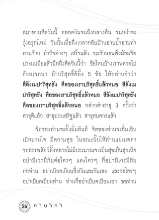 สมาทานศีลวันนี้ ตลอดวันจนถึงกลางคืน จนกว่าจะ
รุ่งอรุณใหม่ วันนั้นเมื่อถึงเวลากลับบ้านอาบน้ำอาบท่า
ทานข้าว ทำกิจต่างๆ เสร็จแล้ว จะเข้านอนพึงน้อมจิต
ประนมมือแล้วนึกถึงศีลวันนี้ว่า ข้อไหนบ้างเราพลาดไป
ด้ ว ยเจตนา ถ้ า บริ สุ ท ธิ์ ดี ทั้ ง 5 ข้ อ ให้ ก ล่ า วคำว่ า 

สีลังเมปาริสุทธัง ศีลของเราบริสุทธิ์แล้วหนอ สีลังเม
ปาริสทธัง ศีลของเราบริสทธิแล้วหนอ สีลงเมปาริสทธัง
       ุ                      ุ ์              ั           ุ
ศีลของเราบริสุทธิ์แล้วหนอ กล่าวคำสาธุ 3 ครั้งว่า
สาธุดีแล้ว สาธุประเสริฐแล้ว สาธุสมควรแล้ว
        จิตของท่านจะตั้งมั่นทันที จิตของท่านจะอิ่มเอิบ
เบิ ก บานใจ มี ค วามสุ ข ในขณะนั้ นให้ ท่ า นแผ่ เ มตตา 

ขอสรรพสัตว์ทั้งหลายไม่มีประมาณจงเป็นสุขเป็นสุขเถิด
อย่ า มี เ วรมี ภั ย ต่ อใครๆ และใครๆ ก็ อ ย่ า มี เ วรมี ภั ย

ต่อท่าน อย่าเบียดเบียนซึงกันและกันเลย และขอใครๆ
                              ่
อย่าเบียดเบียนท่าน ท่านก็อย่าเบียดเบียนเขา ขอท่าน


2    ค
ำ
น
ำ
ท
ำ
 