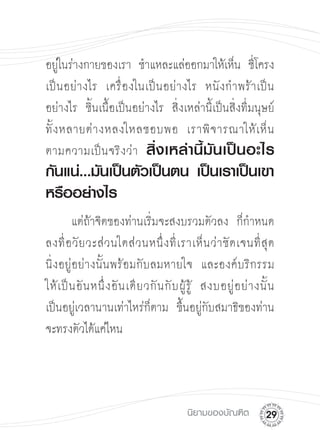 อยู่ในร่างกายของเรา ชำแหละแล่ออกมาให้เห็น ซี่โครง
เป็ น อย่ า งไร เครื่ อ งในเป็ น อย่ า งไร หนั ง กำพร้ า เป็ น
อย่างไร ชิ้นเนื้อเป็นอย่างไร สิ่งเหล่านี้เป็นสิ่งที่มนุษย์
ทั้ ง หลายต่ า งหลงใหลชอบพอ เราพิ จ ารณาให้ เ ห็ น

ตามความเป็ น จริ ง ว่ า สิ่ ง เหล่ า นี้ มั น เป็ น อะไร
กันแน่...มันเป็นตัวเป็นตน เป็นเราเป็นเขา
หรืออย่างไร
         แต่ถ้าจิตของท่านเริ่มจะสงบรวมตัวลง ก็กำหนด
ลงที่ อ วั ย วะส่ ว นใดส่ ว นหนึ่ ง ที่ เ ราเห็ น ว่ า ชั ด เจนที่ สุ ด 

นิ่งอยู่อย่างนั้นพร้อมกับลมหายใจ และองค์บริกรรม 

ให้ เ ป็ น อั น หนึ่ ง อั น เดี ย วกั น กั บ ผู้ รู้ สงบอยู่ อ ย่ า งนั้ น 

เป็นอยู่เวลานานเท่าไหร่ก็ตาม ขึ้นอยู่กับสมาธิของท่าน
จะทรงตัวได้แค่ไหน 





                                            นิยามของบัณฑิต
          2
 