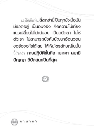 และให้เห็นว่า...สิ่งเหล่านี้เป็นทุกขังเมื่อมัน
มีชีวิตอยู่
 เป็นอนิจจัง
 คือความไม่เที่ยง
แปรเปลี่ยนไปไม่แน่นอน
 เป็นอนัตตา
 ไม่ใช่
ตัวเรา
 ไม่สามารถบังคับบัญชาอ้อนวอน
ขอร้องอะไรได้เลย
 ให้เห็นไตรลักษณ์ในนั้น

นี่เรียกว่า
      การปฏิบัติขั้นศีล เมตตา สมาธิ
ปัญญา วิปัสสนาเป็นที่สุด




0    ค
ำ
น
ำ
ท
ำ
 
