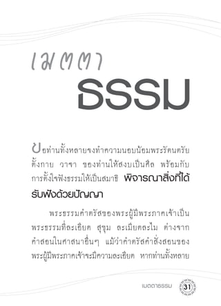 ข อท่านทั้งหลายจงทำความนอบน้อมพระรัตนตรัย 

ตั้ ง กาย วาจา ของท่ า นให้ ส งบเป็ น ศี ล พร้ อ มกั บ

การตั้งใจฟังธรรมให้เป็นสมาธิ พิจารณาสิ่งที่ได้
รับฟังด้วยปัญญา

     พระธรรมคำตรั ส ของพระผู้ มี พ ระภาคเจ้ า เป็ น

พระธรรมที่ ล ะเอี ย ด สุ ขุ ม ละเมี ย ดละไม ต่ า งจาก

คำสอนในศาสนาอื่ น ๆ แม้ ว่ า คำตรั ส คำสั่ ง สอนของ

พระผูมพระภาคเจ้าจะมีความละเอียด หากท่านทังหลาย

     ้ี                                        ้

                                     เมตตาธรรม
    1
 