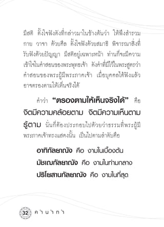 มีสติ ตั้งใจฟังดังที่กล่าวมาในข้างต้นว่า ให้พึงสำรวม
กาย วาจา ด้วยศีล ตั้งใจฟังด้วยสมาธิ พิจารณาสิ่งที่
รับฟังด้วยปัญญา มีสติอยู่เฉพาะหน้า ท่านก็จะมีความ
เข้าใจในคำสอนของพระพุทธเจ้า ดังคำทีมไว้ในพระสูตรว่า

                                      ่ี
คำสอนของพระผู้มีพระภาคเจ้า เมื่อบุคคลได้ฟังแล้ว
อาจตรองตามให้เห็นจริงได้ 

     คำว่า    “ตรองตามให้เห็นจริงได้”
 คือ
จิตมีความคล้อยตาม
 จิตมีความเห็นตาม
รู้ ต าม
 นั่นก็ต้องประกอบไปด้วยว่าธรรมที่พระผู้ม

                                                 ี
พระภาคเจ้าทรงแสดงนั้น เป็นไปตามลำดับคือ

    อาทิกัลยาณัง
คือ
งามในเบื้องต้น


    มัชเฌกัลยาณัง
คือ
งามในท่ามกลาง


    ปริโยสานกัลยาณัง
คือ
งามในที่สุด



2   ค
ำ
น
ำ
ท
ำ
 