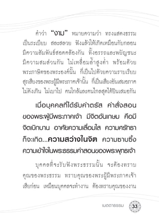 คำว่า “งาม” หมายความว่า ทรงแสดงธรรม
เป็นระเบียบ สละสลวย ฟังแล้วให้เกิดเหมือนกับกลอน 

มีความสัมพันธ์สอดคล้องกัน ทั้งอรรถและพยัญชนะ 

มี ค วามสมส่ ว นกั น ไม่ เ หลื่ อ มล้ ำ สู ง ต่ ำ พร้ อ มด้ ว ย

พระภาษิตของพระองค์นั้น ก็เป็นไปด้วยความราบเรียบ 

สุรเสียงของพระผูมพระภาคเจ้านัน ก็เป็นเสียงอันเสมอภาค

                 ้ี              ้
ไม่ดังเกิน ไม่เบาไป คนใกล้และคนไกลสุดได้ยินเสมอกัน

    เมื่ อ บุ ค คลที่ ไ ด้ รั บ คำตรั ส
 คำสั่ ง สอน
ของพระผู้มีพระภาคเจ้า
 มีจิตอันเกษม
 คือมี
จิตเบิกบาน
 อาศัยความเลือมใส
 ความศรัทธา
                                  ่
ก็จะเกิ ด ...ความสว่างในจิต
 ความซาบซึ้ง
ความเข้าใจในพระธรรมคำสอนของพระพุทธเจ้า
       บุ ค คลที่ จ ะรั บ ฟั ง พระธรรมนั้ น จะต้ อ งทราบ

คุณของพระธรรม ทราบคุณของพระผู้มีพระภาคเจ้า

เสียก่อน เหมือนบุคคลจะทำงาน ต้องทราบคุณของงาน

                                          เมตตาธรรม
      
 
