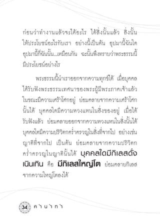 ก่ อ นว่ า ทำงานแล้ ว จะได้ อ ะไร ได้ สิ่ ง นั้ น แล้ ว สิ่ ง นั้ น

ให้ประโยชน์อะไรกับเรา อย่างนี้เป็นต้น อุปมานี้ฉันใด
อุปมานีกฉนนัน...เหมือนกัน ฉะนันพึงทราบว่าพระธรรมนี

         ้็ ั ้                   ้                                ้
มีประโยชน์อย่างไร
       พระธรรมนีนำเราออกจากความทุกข์ได้ เมือบุคคล

                 ้                           ่
ได้รับฟังพระธรรมเทศนาของพระผู้มีพระภาคเจ้าแล้ว

ในขณะมีความเศร้าโศกอยู่ ย่อมคลายจากความเศร้าโศก
นั้นได้ บุคคลใดมีความหวงแหนในสิ่งของอยู่ เมื่อได้

รับฟังแล้ว ย่อมคลายออกจากความหวงแหนในสิงนันได้
่ ้
บุคคลใดมีความปริวตกคร่ำครวญในสิงทีจากไป อย่างเช่น

                    ิ               ่ ่
ญาติ ที่ จ ากไป เป็ น ต้ น ย่ อ มคลายจากความปริ วิ ต ก
คร่ ำ ครวญในญาติ นั้ น ได้ บุ ค คลใดมี กิ เ ลสดั่ ง
เนินเทิน คือ มีกิเลสใหญ่โต ย่อมคลายกิเลส
จากความใหญ่โตลงได้


    ค
ำ
น
ำ
ท
ำ
 