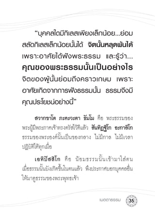“บุคคลใดมีกิเลสเพียงเล็กน้อย...ย่อม
สลัดกิเลสเล็กน้อยนั้นได้
 จิตนั้นหลุดพ้นได้
                                             
เพราะอาศั ย ได้ ฟั ง พระธรรม
 และรู้ ว่ า ...
คุ ณ ของพระธรรมนั้ น เป็ น อย่ า งไร
จิ ต ของผู้ นั้ น ย่ อ มถึ ง คราวเกษม
 เพราะ
อาศัยเกิดจากการฟังธรรมนั้น
 ธรรมจึงมี
คุณประโยชน์อย่างนี้”

      สวากขาโต ภะคะวะตา ธัมโม คือ พระธรรมของ
พระผูมพระภาคเจ้าทรงตรัสไว้ดแล้ว สันทิฏฐิโก อะกาลิโก

     ้ี                    ี
ธรรมของพระองค์นนเป็นของกลาง ไม่มกาล ไม่มเี วลา
                 ั้                   ี
ปฏิบตได้ทกเมือ
    ัิ ุ ่

 เอหิ ปั ส สิ โ ก คื อ น้ อ มธรรมนั้ น เข้ า มาใส่ ต น 

เมือธรรมนันบังเกิดขึนในตนแล้ว พึงประกาศบอกบุคคลอืน
   ่      ้         ้                                 ่
ให้มาดูธรรมของพระพุทธเจ้า



                                     เมตตาธรรม
     
 