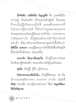 ปัจจัตตัง เวทิตัพโพ วิญญูหิติ คือ บุคคลที่เป็น
ปราชญ์ เป็ น บั ณ ฑิ ต หรื อ บุ ค คลที่ ป ฏิ บั ติ นั่ น แหละ

จึ ง จะเป็ น ผู้ รู้ เ ห็ น ธรรมนั้ น ได้ บุ ค คลอื่ น นอกจากนี้

ไม่ ส ามารถรู้ ธ รรมได้ นี้ เ รี ย กว่ า คุ ณ ของพระธรรม 

ส่วนคุณขององค์พระผู้มีพระภาคเจ้านั้น เราควรทราบ
ว่ า มี คุ ณ อย่ า งไร เมื่ อ รู้ คุ ณ แล้ ว ควรรู้ ว่ า มี ป ระโยชน์
อย่างไร เมื่อเรามีความศรัทธาพระพุทธเจ้าขึ้นด้วยว่า
อิติปิโส ภะคะวา พระผู้มีพระภาคเจ้าได้เกิดขึ้นหรืออุบัติ
ขึ้นในโลกนี้แล้วหนอ พระองค์นั้น



 อะระหั ง สั ม มาสั ม พุ ทโธ เป็ น ผู้ ไ กลจากกิ เ ลส 

ไม่กลับมาสู่กิเลสแล้ว พระองค์ทรงตรัสรู้เองโดยชอบ

      พุทโธ เป็นผู้รู้ ผู้ตื่น ผู้เบิกบาน

 วิชชาจะระณะสัมปันโน เป็นผู้ที่มีจรณะ 15 คือ

มี ก ารประพฤติ ท างกาย ทางวาจา ทางใจ บริ สุ ท ธิ์
วิชชา หมายถึง ความรูความสามารถ ได้แก่ อนุตรสัมมา
                     ้
สัมโพธิญาณ




    ค
ำ
น
ำ
ท
ำ
 