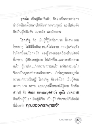 สุคะโต เป็นผู้ที่มาดีแล้ว คือมาเป็นพระศาสดา
นำสัตว์โลกทั้งหลายให้พ้นจากความทุกข์ และไปดีแล้ว
คือเป็นผู้ไปดีแล้ว หมายถึง พระนิพพาน

 โลกะวิท
 คือ เป็นผู้ที่รู้ไตรโลกนาศ ทั้งสามแดน
                     ู
โลกธาตุ ไม่ มี ที่ ใ ดที่ พระองค์ ไ ม่ทราบ ทรงรู้ แ จ่ มแจ้ ง

ในโลกนี้ แ ละโลกหน้ า ทรงรู้ แ ทงตลอดถึ ง เวไนยสั ต ว์

ทังหลาย ผูเ้ กิดและผูตาย ไปเกิดทีใด...เพราะอาศัยกรรม
  ้                          ้                  ่
อะไร, ผู้มาเกิด...เกิดเพราะกรรมอะไร อาศัยกรรมอะไร
จึงมาเป็นบุคคลร่ำรวยหรือยากจน เกิดในฐานะตระกูลใด
พระองค์ทรงเป็นผู้รู้ โลกะวิทู คือแจ้งโลก เป็นผู้สอน
เทวดา มาร พรหม และมนุษย์ทงหลายให้รตาม คือเป็นั้            ู้
สาระถี คือ สัตถา เทวะมะนุสสานัง พุทโธ ภะคะวาติ

คื อ เป็ น ผู้ มี โ ชคเป็ น ผู้ มี ชั ย เป็ น ผู้ ก ำชั ย ชนะไว้ เ สี ย ได้ 

นี่เรียกว่า คุณของพระพุทธเจ้า



                                                   เมตตาธรรม
         
 