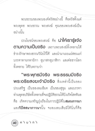 พระธรรมของพระองค์ตรัสอย่างนี้ คือตรัสตั้งแต่
พระพุทธ พระธรรม พระสงฆ์ คุณของพระสงฆ์เป็น
อย่างนั้น
      ประโยชน์ของพระสงฆ์ คือ นำให้เรารู้แจ้ง
ตามความเป็นจริง เพราะพระสงฆ์ทั้งหลายได้
ธำรงรักษาพระธรรมวินัยไว้ได้ และนำมาเผยแผ่สอนแก่
บรรดาทายกทายิกา อุบาสกอุบาสิกา และต่อชาวโลก
ทั้งหลาย ให้รบทราบว่า
             ั

  “พระพุทธมีจริง
 พระธรรมมีจริง
พระอริ ย สงฆเจ้ า มี จ ริ ง สิ่ ง เหล่ า นี้ เ ป็ น ของ
ประเสริฐ เป็นของละเอียด เป็นของสุขุม และบรรดา
ท่านพุทธบริษททังหลายทีจะปฏิบตธรรมให้บงเกิดโสตติผล

             ั ้       ่    ัิ        ั
คือ เกิดความเจริญรุงเรืองในการปฏิบตในสมถะภาวนา
                   ่              ัิ
และวิ ปั ส สนาภาวนานั้ น จะละเลยเสี ย มิ ไ ด้ นั่ น ก็ คื อ


0   ค
ำ
น
ำ
ท
ำ
 