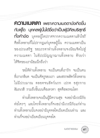 ความเมตตา
 เพราะความเมตตาบังเกิดขึน
                                  ้
กับผูใ้ ด
 บุคคลผูนนได้ชอว่าเป็นผูมศลบริสทธิ
                  ้ ั้ ื่         ้ีี     ุ ์
ทั้งห้าข้อ
 บุคคลผู้ใดปราศจากความเมตตาแล้วไซร้
ศีลทั้งหลายก็ไม่ปรากฏแก่บุคคลผู้นั้น ความเมตตาเป็น
ของประเสริฐ ขอบรรดาท่านทั้งหลายจงน้อมจิตไปสู่
ความเมตตา ในอั ป ปมั ญ ญาฌานทั้ ง หลาย ด้ ว ยว่ า

ให้จิตของเราน้อมนึกถึงว่า
         ขอให้ท่านทั้งหลาย จะเป็นคนที่เรารัก จะเป็นคน
ที่เราเกลียด จะเป็นศัตรูของเรา และสรรพสัตว์ทั้งหลาย
ไม่ มี ป ระมาณ ตลอดจนสั ต ว์ น รก เปรต อสุ ร กาย
สัมภเวสี รวมถึงชั้นบนคือเทวดา สุดคือพรหมโลก 

       ท่านทังหลายจงเป็นผูมความสุข จงอย่ามีเวรมีภย
             ้            ้ี                     ั
ต่อใครๆ และใครทั้งหลายก็จงอย่ามีเวรมีภัยแก่ท่าน
ท่านทั้งหลายนั้นจงอย่ามีบุคคลใดเบียดเบียนท่าน และ
ท่านก็จงอย่าเบียดเบียนบุคคลใด 


                                     เมตตาธรรม
    1
 