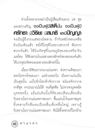 ท่านทั้งหลายจงอย่าเป็นผู้เสื่อมด้วยลาภ ยศ สุข
             สติ
และสรรเสริญ จงเป็นผู้มี มั่น
 จงเป็นผู้มี
ศรัทธา วรยะ สมาธิ
        ิิ  
มี            
มี             
 และมี ปญญา
                                                    ั           

จงเป็นผู้ถึงกระแสพระนิพพาน ถ้ากิเลสยังหลงเหลือ

ดังเนินเทินแล้ว ขอให้ไปจุติในสรวงสวรรค์ พ้นจาก
สวรรค์ แ ล้ ว ให้ บั ง เกิ ด จุ ติ ใ นภพภู มิ ข องพระศรี อ าริ ย

เมตไตย ได้ฟงธรรมในเฉพาะพระพักตร์ของพระองค์แล้ว

              ั
ได้บรรลุอรหัตตผลเฉพาะพระพักตร์นั้น
          เมือเรามีจตปรารถนาแผ่เมตตา ส่งความดีของเรา
             ่      ิ
ออกไปจากใจของเรา แผ่ซ่านออกไป เป็นความร่มเย็น
เป็นสุขนั้น แผ่ไปทั่วโลกทั่วจักรวาล อนันตจักรวาล

หาทีสด หาประมาณไม่ได้ จนทีสดคือ ไม่เจาะจงบุคคลใด

       ุ่                            ุ่                            

บุ ค คลหนึ่ ง แม้ แ ผ่ น ดิ น นั้ น ก็ ต้ อ งสะเทื อ นเลื่ อ นลั่ น 

รับทราบในการแผ่เมตตาของเรา พืนแผ่นน้ำในมหาสมุทร
                                           ้
ทั้ ง หลายก็ ก ลื น คนเป็ น คลื่ น เล็ ก คลื่ น ใหญ่ เพราะรู
      ้
รับทราบในการแผ่เมตตาของเรา ต้นไม้ทงหลายก็โยกย้าย
                                               ั้

2    ค
ำ
น
ำ
ท
ำ
 