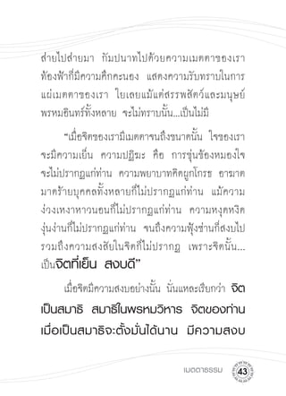 ส่ายไปส่ายมา
 กั ม ปนาทไปด้ ว ยความเมตตาของเรา
ท้องฟ้าก็มีความคึกคะนอง แสดงความรับทราบในการ
แผ่ เ มตตาของเรา ใยเลยแม้ แ ต่ ส รรพสั ต ว์ แ ละมนุ ษ ย์
พรหมอินทร์ทั้งหลาย จะไม่ทราบนั้น...เป็นไม่มี
       “เมือจิตของเรามีเมตตาจนถึงขนาดนัน ใจของเรา
           ่                              ้
จะมีความเย็น ความปฏิฆะ คือ การขุ่นข้องหมองใจ

จะไม่ปรากฏแก่ท่าน ความพยาบาทคิดผูกโกรธ อาฆาต
มาดร้ายบุคคลทั้งหลายก็ไม่ปรากฏแก่ท่าน แม้ความ
ง่วงเหงาหาวนอนก็ไม่ปรากฏแก่ท่าน ความหงุดหงิด
งุ่นง่านก็ไม่ปรากฏแก่ท่าน จนถึงความฟุ้งซ่านก็สงบไป
รวมถึ ง ความสงสั ยในจิ ต ก็ ไ ม่ ป รากฏ เพราะจิ ต นั้ น ...

เป็นจิตที่เย็น
สงบดี”


      เมือจิตมีความสงบอย่างนัน นันแหละเรียกว่า จิต
         ่                   ้ ่
เป็นสมาธิ
 สมาธิในพรหมวิหาร
 จิตของท่าน
เมื่ อ เป็ น สมาธิ จ ะตั้ ง มั่ น ได้ น าน
 มี ค วามสงบ

                                         เมตตาธรรม
     
 
