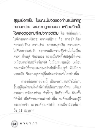 สุขมเยือกเย็น
 ในขณะนันจิตของท่านจะปรากฏ
    ุ                 ้
ความสว่าง
 จะปรากฏความเบา
 เหมือนจิตนัน  ้
ได้คลอดออกมาใหม่จากจิตเดิม
 คือ จิตทีหมกมุน
                                     ่     ่
ไปด้ ว ยความโกรธ ความปฏิ ฆ ะ คื อ การขั ด เคื อ ง
ความขุ่นข้อง ความง่วง ความหงุดหงิด ความระคน

ไปด้วยความสงสัย ตลอดจนถึงความฟุ้งซ่านไปในเรื่อง
ต่างๆ
ก็จะยุติ จิตสงบลง กลายเป็นจิตทีใ่ สบริสทธิทงดวง

                                             ุ ์ ั้
เหมือนดวงจันทร์ที่แจ่มจรัส ไม่มีเมฆมาบดบัง เหมือน
ดวงอาทิตย์ทฉายแสงส่องสว่างไปทัวพืนปฐพี ทีไม่มเี มฆ
            ี่                   ่ ้          ่
มาบดบัง จิตของบุคคลผู้นั้นย่อมสว่างแจ่มใสอย่างนั้น 

        การแผ่เมตตาอย่างนี้ เป็นเวลานานหรือไม่นาน

ขึ้นอยู่กับท่านจะตั้งกำลังใจนั้นได้นานขนาดไหน แล้วแต่
วาสนาบารมีของท่าน
 ทำซ้ำๆ สักร้อยครั้ง พันครั้ง 

ก็ทำไป เมื่อจิตของท่านทำอย่างนั้น องค์สมเด็จพระผู้มี
พระภาคเจ้า พระองค์ทรงตรัสว่า ท่านมีอานิสงส์มาก

ถึง 11 ประการ

   ค
ำ
น
ำ
ท
ำ
 
