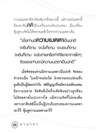 การแผ่เมตตามีอานิสงส์มากถึงขนาดนี้ แต่การแผ่เมตตานี
 

                                                   ้
            สติ
ต้องอาศัย เป็นเครื่องประคับประคอง เป็นเครื่อง
อุมชูดวงจิตไม่ให้คลาดแคล้วไปจากความเมตตาเดิม


  ้
      “เมือท่านมีความเมตตาเป็นปกติ
          ่
    จะยืนก็ตาม
จะนังก็ตาม
จะนอนก็ตาม
                   ่                 
จะเดินก็ตาม
จะขับถ่ายหรือทำกิรยาอาการใดๆ
                              ิ
    จิตของท่านจะมีความเมตตาเป็นปกติ”
  
      เมื่อจิตของท่านมีความเมตตาเป็นปกติ จิตของ
ท่านจะเย็น ใบหน้าจะผ่องใส ผิวพรรณจะเปล่งปลั่ง
ดูแล้วเป็นผูออนกว่าวัย สติปญญาก็จะมีความหลักแหลม
              ้่             ั
มี ค วามฉลาด ตั ด สิ น สิ่ งใดก็ จ ะตั ด สิ น อย่ า งถู ก ต้ อ ง
ไม่ ผิ ด พลาดในประการใด แม้ ค วามคิ ด ก็ ไ ม่ ห ลงลื ม
เพราะอาศัยสตินั้นเป็นผู้ประคับประคองความเมตตา
เอาไว้ อุ้มชูความเมตตาเอาไว้

    ค
ำ
น
ำ
ท
ำ
 