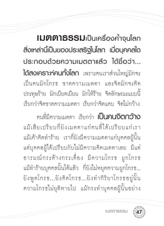 เมตตาธรรมเป็นเครื่องค้ำจุนโลก
สิ่งเหล่านี้เป็นของประเสริฐในโลก
 เมื่อบุคคลใด
ประกอบด้ ว ยความเมตตาแล้ ว
 ได้ ชื่ อ ว่ า ...

ได้สงเคราะห์คนทั้งโลก เพราะคนเราส่วนใหญ่มักจะ
เป็ น คนมั กโกรธ ขาดความเมตตา และจิ ต มั ก จะคิ ด
ประทุษร้าย มักเบียดเบียน มักให้ราย จิตลักษณะแบบนี้
                                ้
เรียกว่าจิตขาดความเมตตา เรียกว่าจิตแคบ จิตไม่กว้าง 


 คนทีมความเมตตา เรียกว่า เป็นคนจิตกว้าง


             ่ี                                                   

แม้ เ สี ย เปรี ย บก็ ยั ง เมตตาแก่ ค นที่ ไ ด้ เ ปรี ย บแก่ เ รา


                                                                  

แม้เค้าคิดทำร้าย เราก็ยังมีความเมตตาแก่บุคคลผู้นั้น 

แต่บุคคลผู้ได้เปรียบกับไม่มีความคิดเมตตาเลย มีแต่
อารมณ์ ก ระด้ า งกระเดื่ อ ง มี ค วามโกรธ ผู กโกรธ 

แม้ทำร้ายบุคคลนั้นได้แล้ว ก็ยังไม่หยุดความผูกโกรธ...

ยั ง พู ดโกรธ...ยั ง คิ ดโกรธ...ยั ง ทำกิ ริ ย าโกรธอยู่ นั้ น 

ความโกรธไม่ ยุ ติ ห ายไป แม้ ก ระทำบุ ค คลผู้ นั้ น อย่ า ง


                                            เมตตาธรรม
       
 