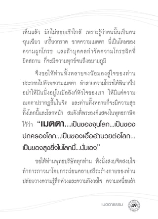 เห็ นแล้ว มักไม่ชอบเข้าใกล้ เพราะรู้ว่าคนนั้นเป็นคน
ฉุนเฉียว
 เกรียวกราด ขาดความเมตตา นีเ่ ป็นโทษของ
              ้
ความผู กโกรธ และถ้ า บุ ค คลกำจั ด ความโกรธผิ ด ที่

ผิดสถาน ก็จะมีความทุกข์จนถึงอบายภูม
 
 ิ
       จึ ง ขอให้ ท่ า นทั้ ง หลายจงน้ อ มลงสู่ ใ จของท่ า น
ประกอบไปด้วยความเมตตา ทำลายความโกรธให้พนาศไป
        ิ
อย่าให้มันนั่งอยู่ในบัลลังก์หัวใจของเรา ให้มีแต่ความ
เมตตาปรากฏขึ้นในจิต และท่านทั้งหลายก็จะมีความสุข
ทังโลกนีและโลกหน้า สมดังทีพระองค์แสดงในพุทธภาษิต

  ้       ้                       ่
ไว้ว่า “ เมตตา...             เป็นของจุนโลก...เป็นของ
ปกครองโลก...เป็นของเอื้ออำนวยต่อโลก...
เป็นของสูงยิ่งในโลกนี้...นั่นเอง”

     ขอให้ท่านพุทธบริษัททุกท่าน พึงนั่งสงบจิตสงบใจ
ทำการภาวนาโดยการผ่อนคลายสรีระร่างกายของท่าน
ปล่อยวางความรูสกห่วงและความกังวลใจ ความเหนือยล้า

              ้ึ                              ่

                                         เมตตาธรรม
     
 