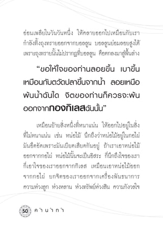 อ่อนเพลียในวันวันหนึ่ง ให้คลายออกไปเหมือนกับเรา
กำลังทิงถุงทรายออกจากบอลลูน บอลลูนย่อมลอยสูงได้
       ้
เพราะถุงทรายนันไม่ปรากฏทีบอลลูน คือตกลงมาสูพนล่าง

              ้          ่                 ่ ื้ 


    “ขอให้ ใ จของท่ า นลอยขึ้ น
 เบาขึ้ น
เหมือนกับตวัดปลาขึ้นจากน้ำ
 ลอยเหนือ
พ้ น น้ ำ ฉั นใด
 จิ ต ของท่ า นก็ ค วรจะพ้ น
ออกจากกองกิเลสฉันนั้น”

       เหมือนย้ายสิ่งหนึ่งที่หนาแน่น ให้ออกไปอยู่ในสิ่ง
ที่ไม่หนาแน่น เช่น หน่อไม้ นึกถึงว่าหน่อไม้อยู่ในกอไผ่
มันอึดอัดเพราะมันเบียดเสียดกันอยู่ ถ้าเราเอาหน่อไม้
ออกจากกอไผ่ หน่อไม้นนจะเป็นอิสระ ก็นกถึงใจของเรา

                         ั้              ึ
ก็เอาใจของเราออกจากกิเลส เหมือนเอาหน่อไม้ออก
จากกอไผ่ ยกจิ ต ของเราออกจากเครื่ อ งพั น ธนาการ
ความห่วงลูก ห่วงหลาน ห่วงทรัพย์หวงสิน ความกังวลใจ
                                    ่

0   ค
ำ
น
ำ
ท
ำ
 