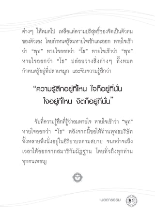ต่างๆ ให้หมดไป เหลือแต่ความบริสทธิของจิตเป็นตัวตน
                                 ุ ์
ของตัวเอง โดยกำหนดรูลมหายใจเข้าและออก หายใจเข้า
                       ้
ว่า “พุท”
 หายใจออกว่า “โธ” หายใจเข้าว่า “พุท”
หายใจออกว่ า “โธ” ปล่ อ ยวางสิ่ ง ต่ า งๆ ทั้ ง หมด
กำหนดรู้อยู่ที่ปลายจมูก และจับความรู้สึกว่า

     “ความรู้สึกอยู่ที่ไหน
ใจก็อยู่ที่นั่น

       
 ใจอยู่ที่ไหน
จิตก็อยู่ที่นั่น”





 จับทีความรูสกทีรวาลมหายใจ หายใจเข้าว่า “พุท”

           ่    ้ ึ ่ ู้ ่
หายใจออกว่า “โธ” หลังจากนี้ขอให้ท่านพุทธบริษัท

ทั้งหลายพึงนั่งอยู่ในอิริยาบถตามสบาย จนกว่าจะถึง
เวลาให้ อ อกจากสมาธิ กั ม มั ฏ ฐาน โดยทั่ ว ถึ ง ทุ ก ท่ า น

ทุกคนเทอญ



                                         เมตตาธรรม
      1
 