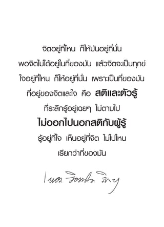 จิตอยู่ที่ไหน
ก็ให้มันอยู่ที่นั่น
พอจิตไม่ได้อยู่ในที่ของมัน
แล้วจิตจะเป็นทุกข์
ใจอยู่ที่ไหน
ก็ให้อยู่ที่นั่น
เพราะเป็นที่ของมัน
  ที่อยู่ของจิตและใจ
คือ
 สติและตัวรู้
           ที่ระลึกรู้อยู่เฉยๆ
ไม่ตามไป
       ไม่ออกไปนอกสติกับผู้รู้
       รู้อยู่ที่ใจ
เห็นอยู่ที่จิต
ไม่ไปไหน
                  เรียกว่าที่ของมัน
 