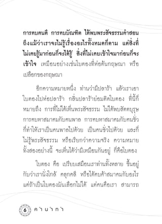 การคบคนดี การคบบัณฑิต ได้พบพระสัจธรรมคำสอน
ถึ ง แม้ ว่ า เราจะไม่รู้เรื่องอะไรทั้งหมดก็ตาม แต่สิ่งที่
ไม่เคยรู้มาก่อนก็จะได้รู้ สิ่งที่ไม่เคยเข้าใจมาก่อนก็จะ
เข้าใจ เหมือนอย่างเช่นใบตองที่ห่อต้นกฤษณา หรือ
เปลือกของกฤษณา


       อีกความหมายหนึ่ง ท่านว่ามีปลาร้า แล้วเราเอา
ใบตองไปห่อปลาร้า กลิ่นปลาร้าย่อมติดใบตอง ที่นี้ก็
หมายถึง การที่ไม่ได้เห็นพระสัจธรรม ไม่ได้พบสัตตบุรุษ
การคบหาสมาคมกับคนพาล การคบหาสมาคมกับคนชัว

           ่ 

ก็ทำให้เราเป็นคนพาลไปด้วย เป็นคนชั่วไปด้วย และก็
ไม่รู้พระสัจธรรม หรือเรียกว่าความจริง ความหมาย

ทั้งสองอย่างนี้ จะเห็นได้ว่ามีเหมือนกันอยู่ ก็คือใบตอง
       ใบตอง คือ เปรียบเสมือนเราท่านทังหลาย ขึนอยู่
                                       ้      ้
กับว่าเรานั่งใกล้ คลุกคลี หรือได้คบค้าสมาคมกับอะไร
แต่ถ้าเป็นใบตองมันเลือกไม่ได้ แต่คนคือเรา สามารถ


    ค
ำ
น
ำ
ท
ำ
 