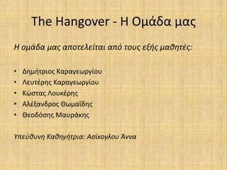 The Hangover - Θ Ομάδα μασ
Η ομάδα μασ αποτελείται από τουσ εξήσ μαθητζσ:

•   Δθμιτριοσ Καραγεωργίου
•   Λευτζρθσ Καραγεωργίου
•   Κϊςτασ Λουκζρθσ
•   Αλζξανδροσ Θωμαΐδθσ
•   Θεοδόςθσ Μαυράκθσ

Υπεφθυνη Καθηγήτρια: Αςίκογλου Άννα
 