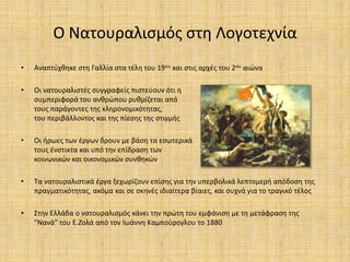 Ο Νατουραλιςμόσ ςτθ Λογοτεχνία
•   Αναπτφχκθκε ςτθ Γαλλία ςτα τζλθ του 19ου και ςτισ αρχζσ του 2ου αιϊνα

•   Οι νατουραλιςτζσ ςυγγραφείσ πιςτεφουν ότι θ
    ςυμπεριφορά του ανκρϊπου ρυκμίηεται από
    τουσ παράγοντεσ τθσ κλθρονομικότθτασ,
    του περιβάλλοντοσ και τθσ πίεςθσ τθσ ςτιγμισ

•   Οι ιρωεσ των ζργων δρουν με βάςθ τα εςωτερικά
    τουσ ζνςτικτα και υπό τθν επίδραςθ των
    κοινωνικϊν και οικονομικϊν ςυνκθκϊν

•   Τα νατουραλιςτικά ζργα ξεχωρίηουν επίςθσ για τθν υπερβολικά λεπτομερι απόδοςθ τθσ
    πραγματικότθτασ, ακόμα και ςε ςκθνζσ ιδιαίτερα βίαιεσ, και ςυχνά για το τραγικό τζλοσ

•   Στθν Ελλάδα ο νατουραλιςμόσ κάνει τθν πρϊτθ του εμφάνιςθ με τθ μετάφραςθ τθσ
    "Νανά" του Ε.Ηολά από τον Ιωάννθ Καμποφρογλου το 1880
 