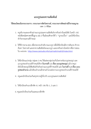 แบบรูปและความสัมพัȨ์
วิธีสอนโดยเน้นกระบวนการ : กระบวนการคิดวิเคราะห์, กระบวนการคิดอย่างมีวิจารณญาณ
                                     เวลา 3 ชั่วโมง

    1. ครูอธิบายและยกตัวอย่างแบบรูปและความสัมพัȨ์จากตัวอย่างในหนังสือ ในหน้า 142
       หนังสือคณิตศาสตร์พื้นฐาน เล่ม 2 ชั้นมัธยมศึกษาปีที่ 1 “ปูกระเบื้อง” และให้นักเรียน
       ทากิจกรรมตามที่กาหนด

    2. ใช้วิธีการถาม-ตอบ เพื่อประกอบคาอธิบายแบบรูป เพื่อให้นักเรียนฝึกการสังเกต สารวจ
       ค้นหา วิเคราะห์ และหาความสัมพันธ์ของแบบรูป และยกตัวอย่างโจทย์จากสื่อการสอน
       ใน website http://www.caistudio.info/cai/math/math3/index.html


    3. ให้นักเรียนแบ่งกลุ่ม กลุ่มละ 3 คน ให้แต่ละกลุ่มร่วมกันวิเคราะห์แบบรูปของรูป และ
       แบบรูปของจานวนที่กาหนดให้จากใบงานที่ 1.1 เรื่อง แบบรูปของรูป แล้ววาดรูป
       ถัดไปอีกสองรูปให้สัมพันธ์กับตัวอย่างแบบรูปที่กาหนดให้ และ ใบงานที่ 1.2 เรื่อง แบบ
       รูปของจานวน แล้วเขียนจานวนอีกสามจานวนต่อจากแบบรูปของจานวนที่กาหนดให้

    4. ครูและนักเรียนร่วมกันสรุปความรู้เกี่ยวกับ แบบรูปและความสัมพัȨ์


    5. ให้นักเรียนทาแบบฝึกหัด 4.1 หน้า 146 ข้อ 1, 3 และ 5

    6. ครูและนักเรียนร่วมกันเฉลยแบบฝึกหัด
 