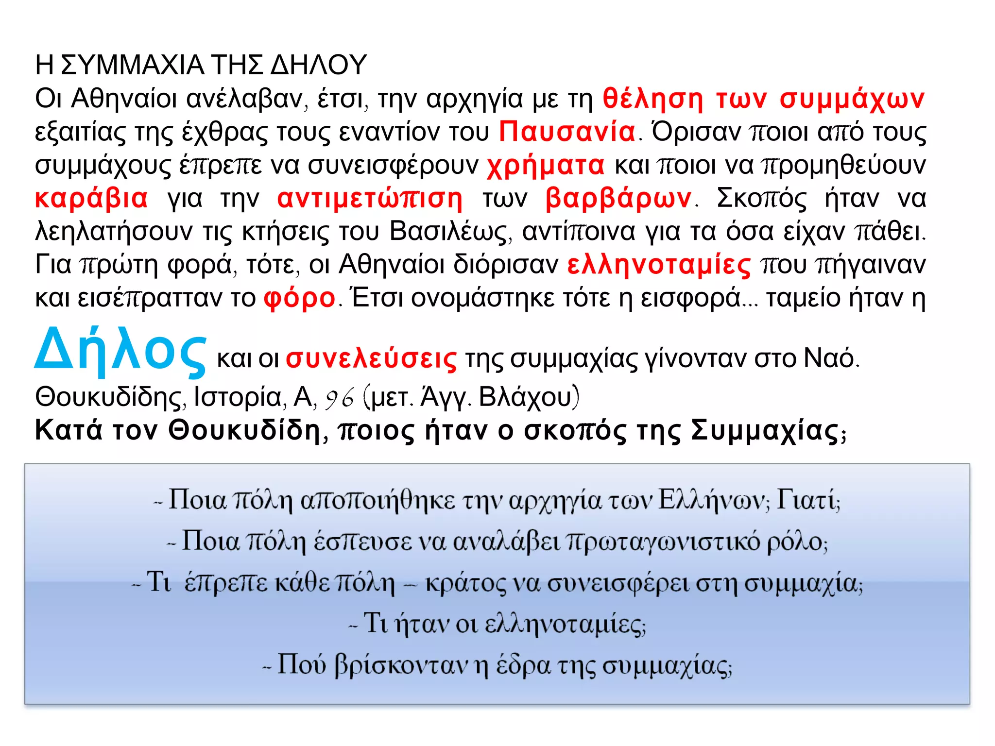 Η ΣΥΜΜΑΧΙΑ ΤΗΣ ΔΗΛΟΥ
Οι Αθηναίοι ανέλαβαν, έτσι, την αρχηγία με τη θέληση των συμμάχων
εξαιτίας της έχθρας τους εναντίον του Παυσανία. Όρισαν ποιοι από τους
συμμάχους έπρεπε να συνεισφέρουν χρήματα και ποιοι να προμηθεύουν
καράβια για την αντιμετώ π ιση των βαρβάρων. Σκοπός ήταν να
λεηλατήσουν τις κτήσεις του Βασιλέως, αντίποινα για τα όσα είχαν πάθει.
Για πρώτη φορά, τότε, οι Αθηναίοι διόρισαν ελληνοταμίες που πήγαιναν
και εισέπρατταν το φόρο. Έτσι ονομάστηκε τότε η εισφορά... ταμείο ήταν η

Δήλος και οι συνελεύσεις της συμμαχίας γίνονταν στο Ναό.
Θουκυδίδης, Ιστορία, Α, 96 (μετ. Άγγ. Βλάχου)
Κατά τον Θουκυδίδη , π οιος ήταν ο σκο π ός της Συμμαχίας ;

 