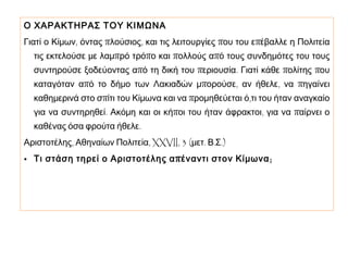 Ο ΧΑΡΑΚΤΗΡΑΣ ΤΟΥ ΚΙΜΩΝΑ
Γιατί ο Κίμων, όντας πλούσιος, και τις λειτουργίες που του επέβαλλε η Πολιτεία
τις εκτελούσε με λαμπρό τρόπο και πολλούς από τους συνδημότες του τους

συντηρούσε ξοδεύοντας από τη δική του περιουσία. Γιατί κάθε πολίτης που

καταγόταν από το δήμο των Λακιαδών μπορούσε, αν ήθελε, να πηγαίνει
καθημερινά στο σπίτι του Κίμωνα και να προμηθεύεται ό,τι του ήταν αναγκαίο

για να συντηρηθεί. Ακόμη και οι κήποι του ήταν άφρακτοι, για να παίρνει ο
καθένας όσα φρούτα ήθελε.

Αριστοτέλης, Αθηναίων Πολιτεία, XXVII, 3 (μετ. Β.Σ.)
• Τι στάση τηρεί ο Αριστοτέλης α π έναντι στον Κίμωνα ;

 