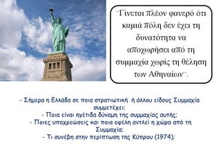 - Σήμερα η Ελλάδα σε ποια στρατιωτική ή άλλου είδους Συμμαχία
συμμετέχει;
- Ποια είναι ηγέτιδα δύναμη της συμμαχίας αυτής;
- Ποιες υποχρεώσεις και ποια οφέλη αντλεί η χώρα από τη
Συμμαχία;
- Τι συνέβη στην περίπτωση της Κύπρου (1974);

 