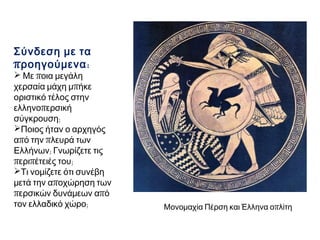 Σύνδεση με τα
π ροηγούμενα :

 Με ποια μεγάλη
χερσαία μάχη μπήκε
οριστικό τέλος στην
ελληνοπερσική
σύγκρουση;
Ποιος ήταν ο αρχηγός
από την πλευρά των
Ελλήνων; Γνωρίζετε τις
περιπέτειές του;
Τι νομίζετε ότι συνέβη
μετά την αποχώρηση των
περσικών δυνάμεων από
τον ελλαδικό χώρο;

Μονομαχία Πέρση και Έλληνα οπλίτη

 