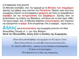 Η ΣΥΜΜΑΧΙΑ ΤΗΣ ΔΗΛΟΥ
Οι Αθηναίοι ανέλαβαν, έτσι, την αρχηγία με τη θέληση των συμμάχων
εξαιτίας της έχθρας τους εναντίον του Παυσανία. Όρισαν ποιοι από τους
συμμάχους έπρεπε να συνεισφέρουν χρήματα και ποιοι να προμηθεύουν
καράβια για την αντιμετώ π ιση των βαρβάρων. Σκοπός ήταν να
λεηλατήσουν τις κτήσεις του Βασιλέως, αντίποινα για τα όσα είχαν πάθει.
Για πρώτη φορά, τότε, οι Αθηναίοι διόρισαν ελληνοταμίες που πήγαιναν
και εισέπρατταν το φόρο. Έτσι ονομάστηκε τότε η εισφορά... ταμείο ήταν η

Δήλος και οι συνελεύσεις της συμμαχίας γίνονταν στο Ναό.
Θουκυδίδης, Ιστορία, Α, 96 (μετ. Άγγ. Βλάχου)
Κατά τον Θουκυδίδη , π οιος ήταν ο σκο π ός της Συμμαχίας ;

 