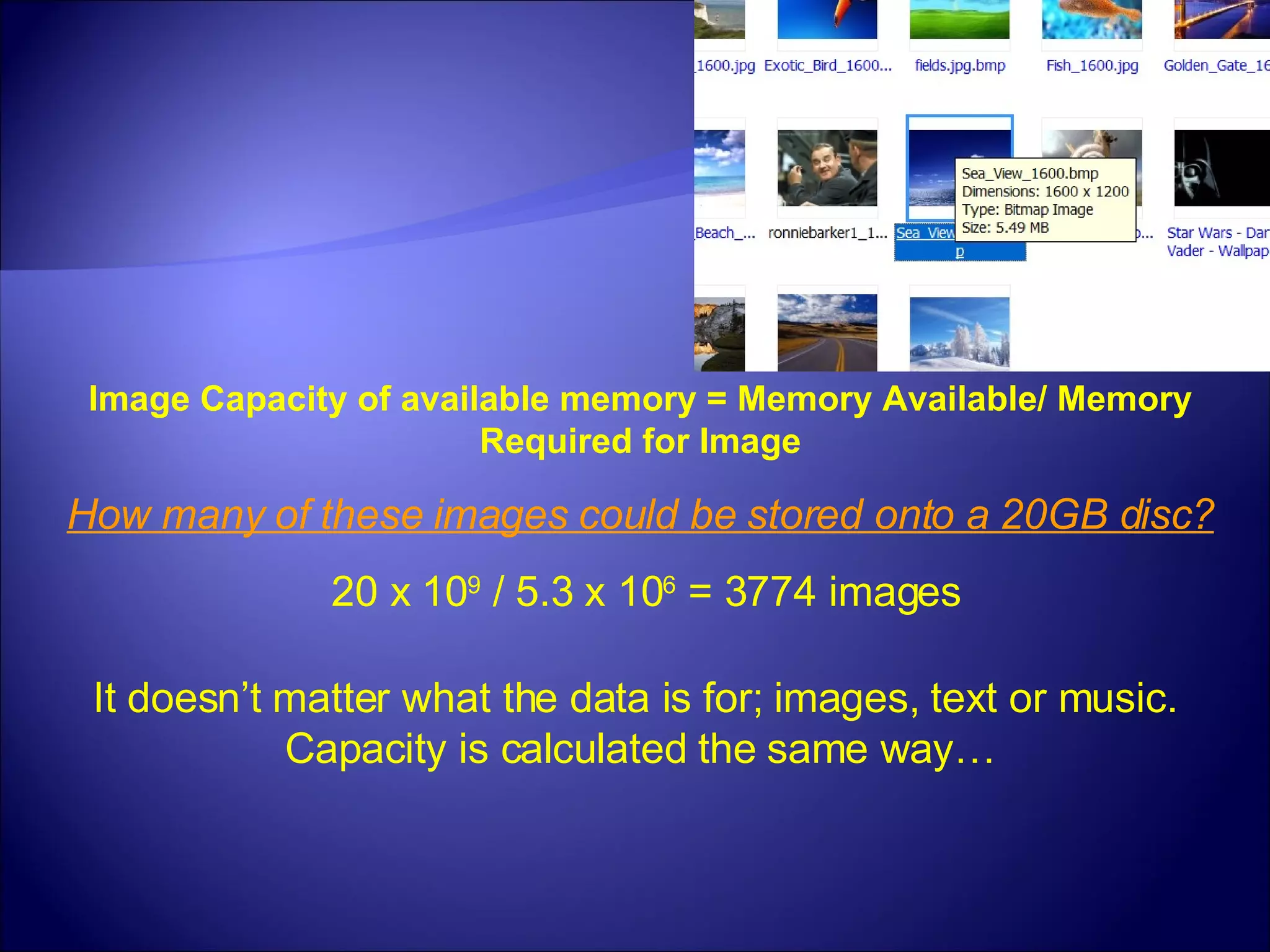 Image Capacity of available memory = Memory Available/ Memory Required for Image How many of these images could be stored onto a 20GB disc? 20 x 10 9  / 5.3 x 10 6  = 3774 images It doesn’t matter what the data is for; images, text or music.  Capacity is calculated the same way… 