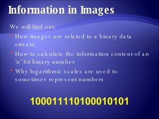 Information in Images We will find out: How images are related to a binary data stream How to calculate the information content of an ‘n’ bit binary number Why logarithmic scales are used to sometimes represent numbers 100011110100010101 