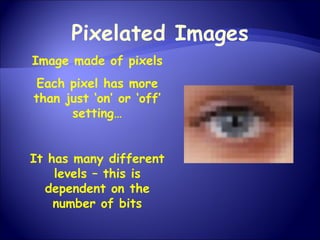 Pixelated Images Image made of pixels Each pixel has more than just ‘on’ or ‘off’ setting… It has many different levels – this is dependent on the number of bits 