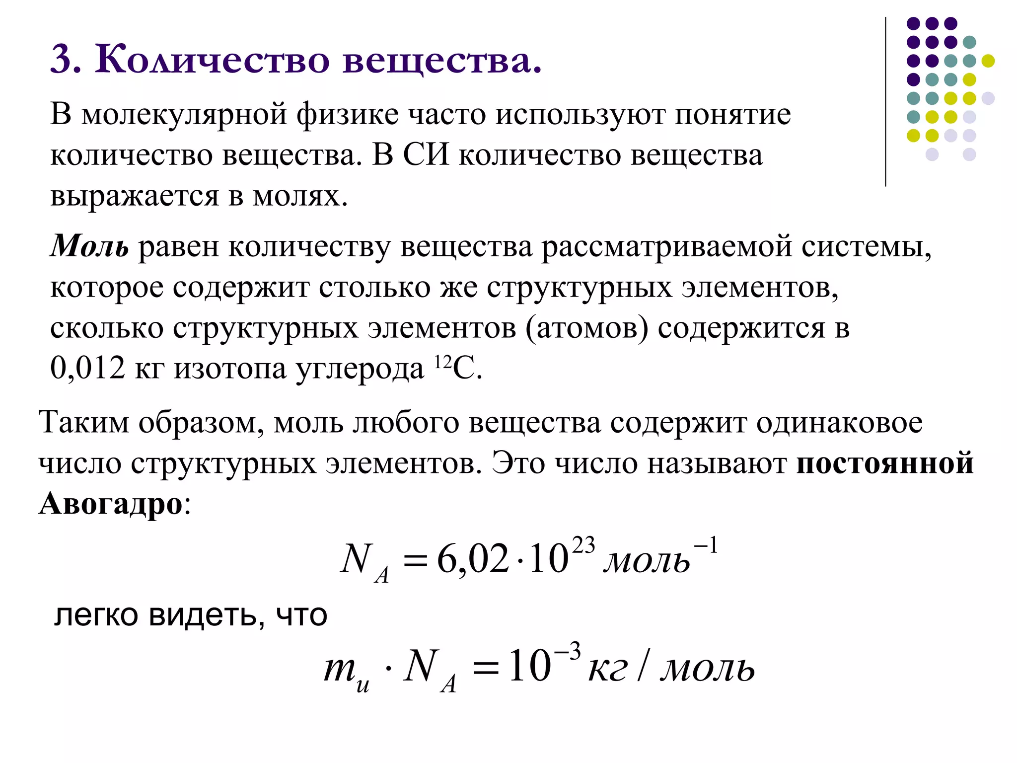 3. Количество вещества. В молекулярной физике часто используют понятие количество вещества. В СИ количество вещества выражается в молях.  легко видеть, что Таким образом, моль любого вещества содержит одинаковое число структурных элементов. Это число называют  постоянной Авогадро : Моль  равен количеству вещества рассматриваемой системы, которое содержит столько же структурных элементов, сколько структурных элементов (атомов) содержится в 0,012 кг изотопа углерода  12 С.  